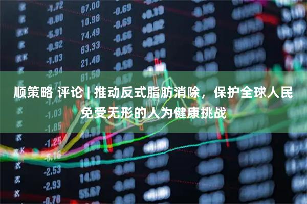 顺策略 评论 | 推动反式脂肪消除，保护全球人民免受无形的人为健康挑战