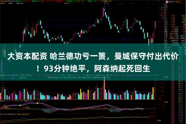 大资本配资 哈兰德功亏一篑，曼城保守付出代价！93分钟绝平，阿森纳起死回生