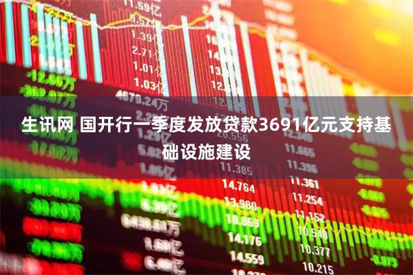 生讯网 国开行一季度发放贷款3691亿元支持基础设施建设