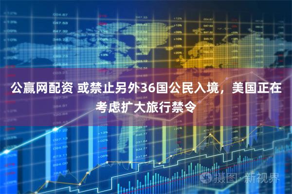 公赢网配资 或禁止另外36国公民入境，美国正在考虑扩大旅行禁令