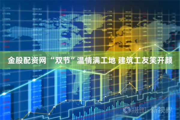 金股配资网 “双节”温情满工地&#32;建筑工友笑开颜