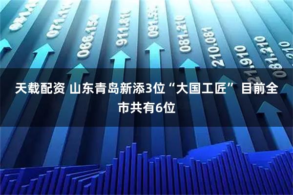 天载配资 山东青岛新添3位“大国工匠”&#32;目前全市共有6位