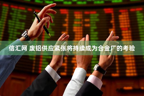 信汇网 废铝供应紧张将持续成为合金厂的考验