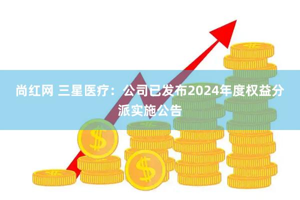 尚红网 三星医疗：公司已发布2024年度权益分派实施公告