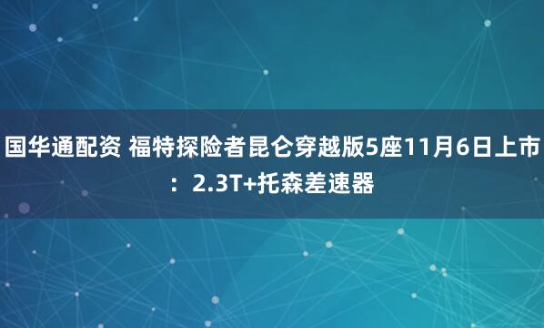 国华通配资 福特探险者昆仑穿越版5座11月6日上市：2.3T+托森差速器