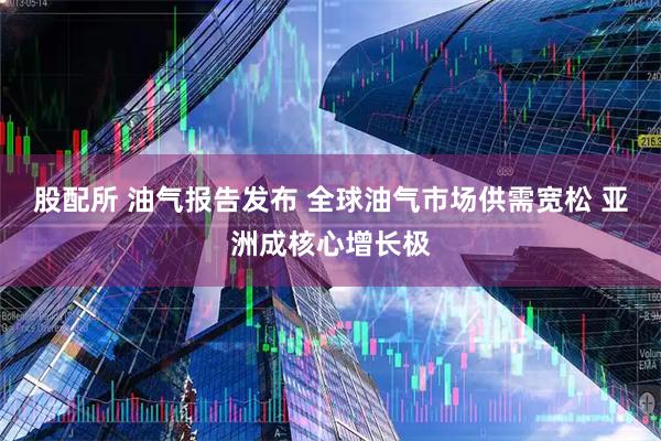 股配所 油气报告发布 全球油气市场供需宽松 亚洲成核心增长极