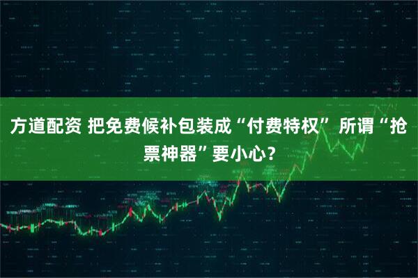 方道配资 把免费候补包装成“付费特权” 所谓“抢票神器”要小心？