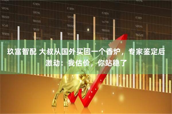 玖富智配 大叔从国外买回一个香炉，专家鉴定后激动：我估价，你站稳了
