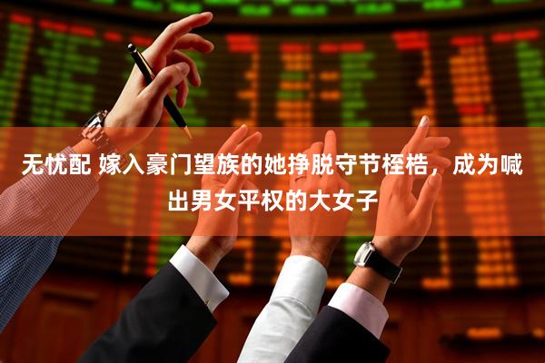 无忧配 嫁入豪门望族的她挣脱守节桎梏，成为喊出男女平权的大女子