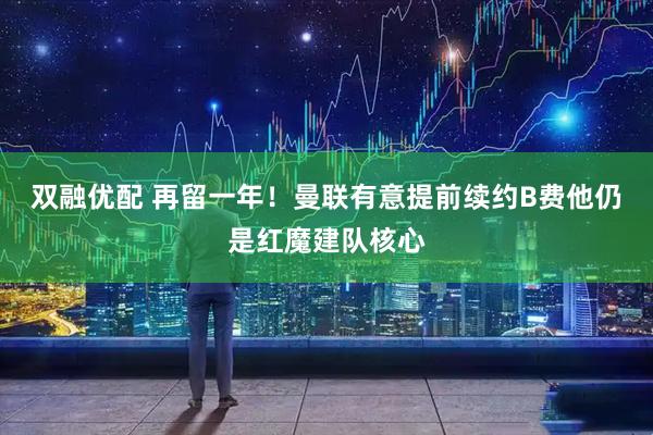 双融优配 再留一年！曼联有意提前续约B费他仍是红魔建队核心