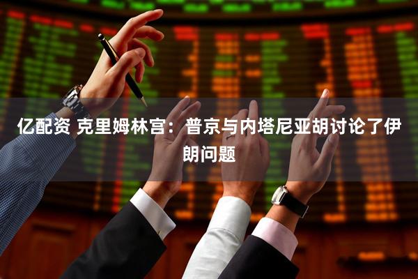 亿配资 克里姆林宫：普京与内塔尼亚胡讨论了伊朗问题