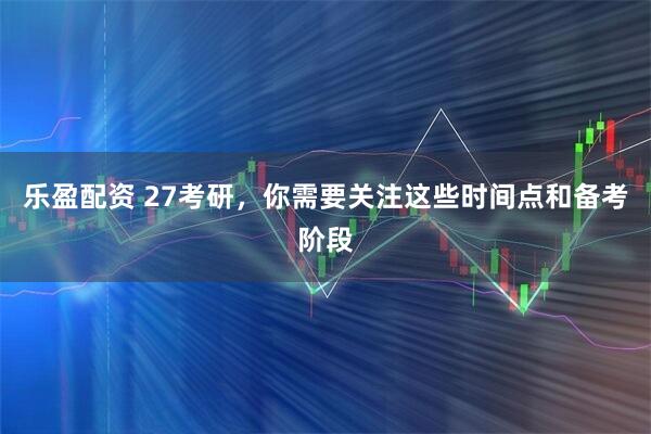 乐盈配资 27考研，你需要关注这些时间点和备考阶段