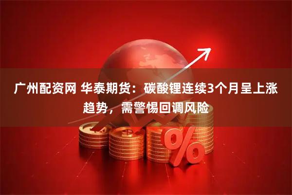 广州配资网 华泰期货：碳酸锂连续3个月呈上涨趋势，需警惕回调风险
