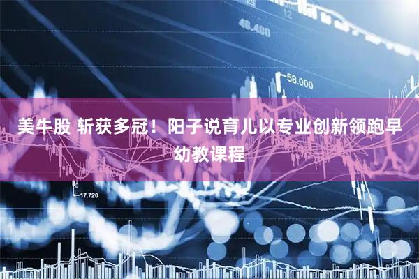 美牛股 斩获多冠！阳子说育儿以专业创新领跑早幼教课程