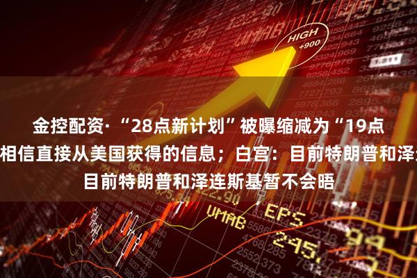 金控配资· “28点新计划”被曝缩减为“19点”，俄罗斯：只相信直接从美国获得的信息；白宫：目前特朗普和泽连斯基暂不会晤