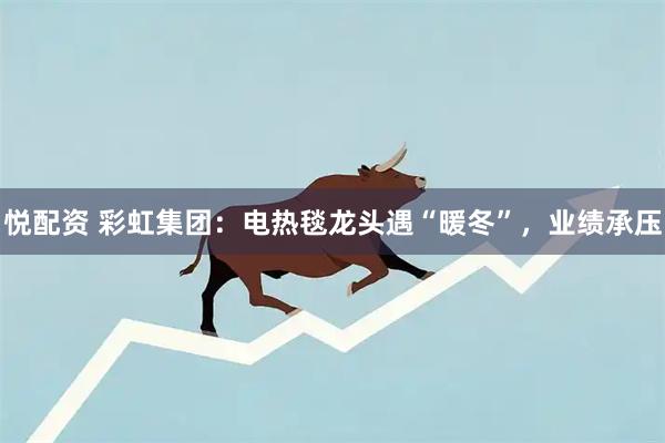 悦配资 彩虹集团：电热毯龙头遇“暖冬”，业绩承压