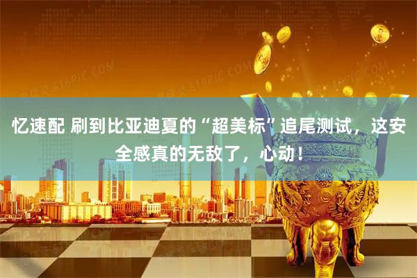 忆速配 刷到比亚迪夏的“超美标”追尾测试，这安全感真的无敌了，心动！