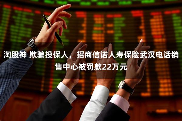 淘股神 欺骗投保人，招商信诺人寿保险武汉电话销售中心被罚款22万元
