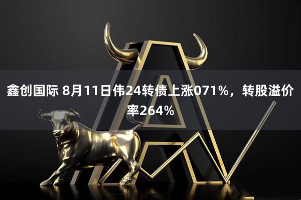 鑫创国际 8月11日伟24转债上涨071%，转股溢价率264%