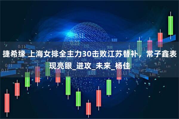 捷希缘 上海女排全主力30击败江苏替补，常子鑫表现亮眼_进攻_未来_杨佳