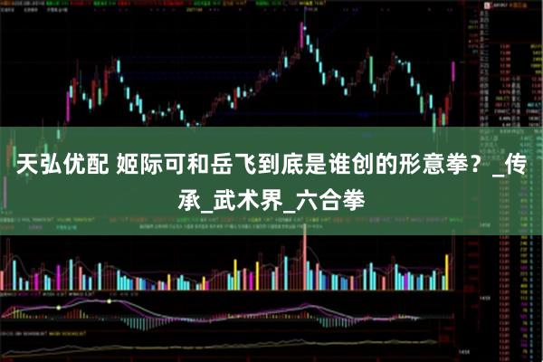 天弘优配 姬际可和岳飞到底是谁创的形意拳？_传承_武术界_六合拳